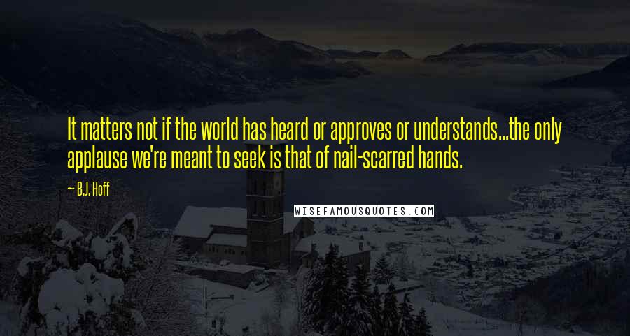 B.J. Hoff Quotes: It matters not if the world has heard or approves or understands...the only applause we're meant to seek is that of nail-scarred hands.