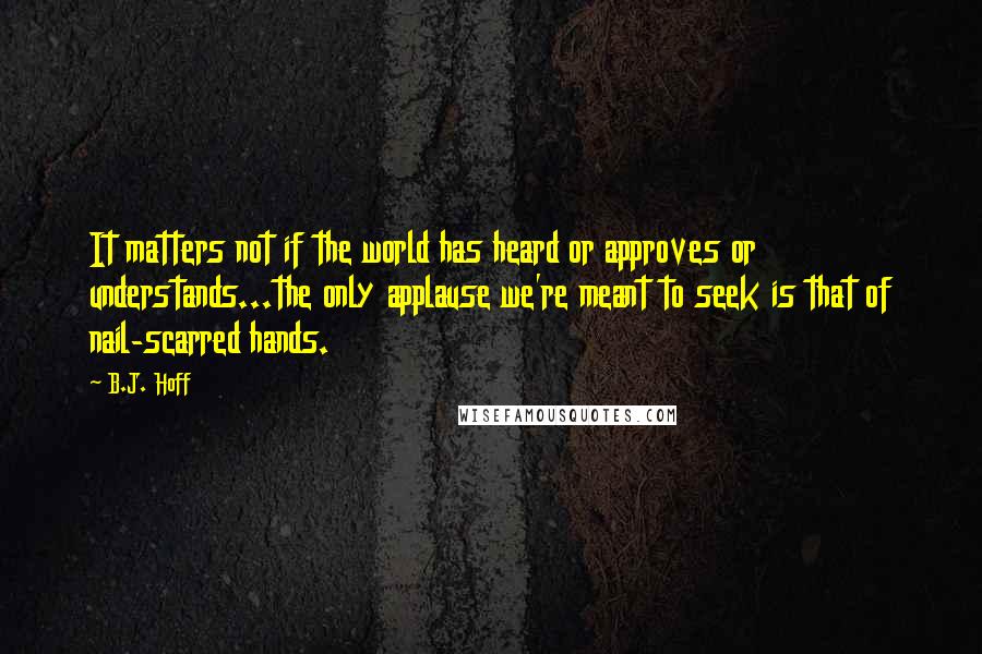 B.J. Hoff Quotes: It matters not if the world has heard or approves or understands...the only applause we're meant to seek is that of nail-scarred hands.