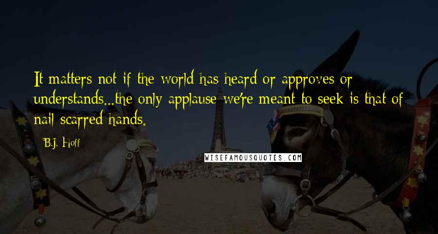 B.J. Hoff Quotes: It matters not if the world has heard or approves or understands...the only applause we're meant to seek is that of nail-scarred hands.