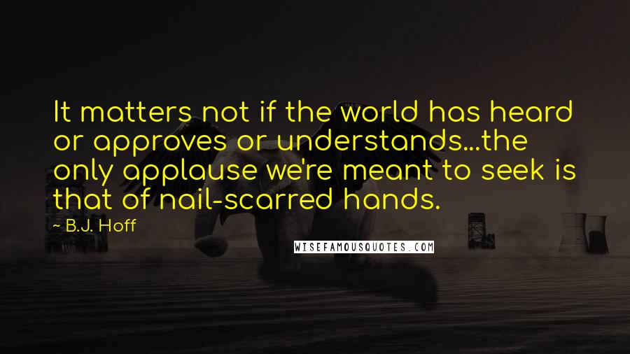 B.J. Hoff Quotes: It matters not if the world has heard or approves or understands...the only applause we're meant to seek is that of nail-scarred hands.