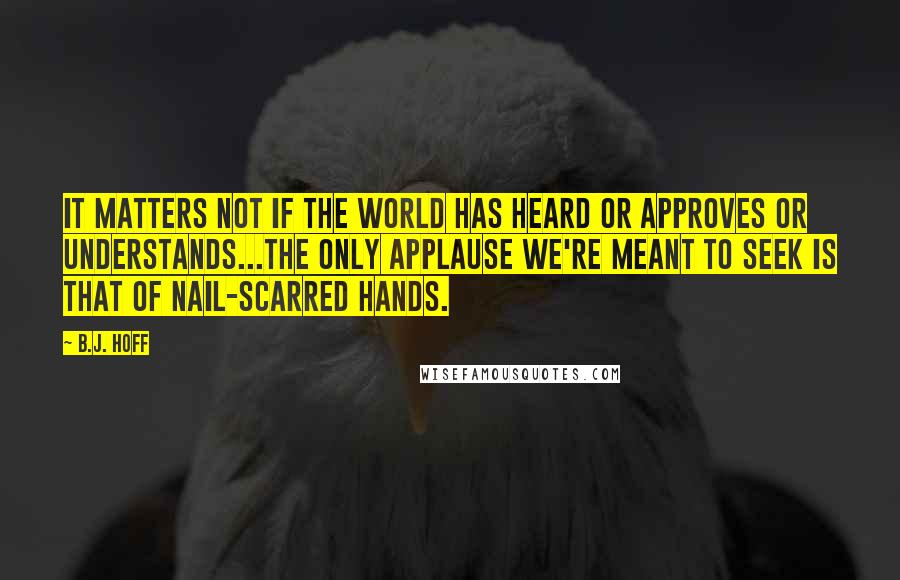 B.J. Hoff Quotes: It matters not if the world has heard or approves or understands...the only applause we're meant to seek is that of nail-scarred hands.