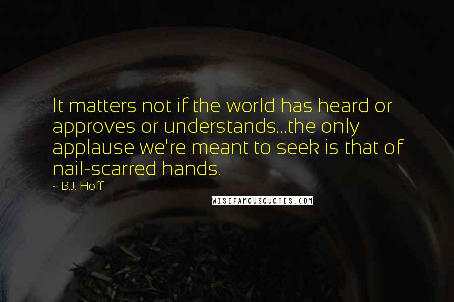 B.J. Hoff Quotes: It matters not if the world has heard or approves or understands...the only applause we're meant to seek is that of nail-scarred hands.