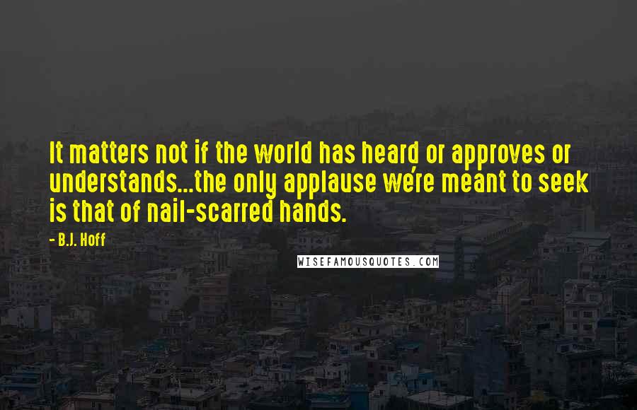 B.J. Hoff Quotes: It matters not if the world has heard or approves or understands...the only applause we're meant to seek is that of nail-scarred hands.