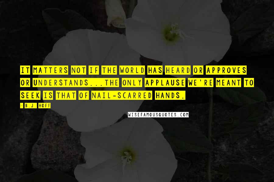 B.J. Hoff Quotes: It matters not if the world has heard or approves or understands...the only applause we're meant to seek is that of nail-scarred hands.