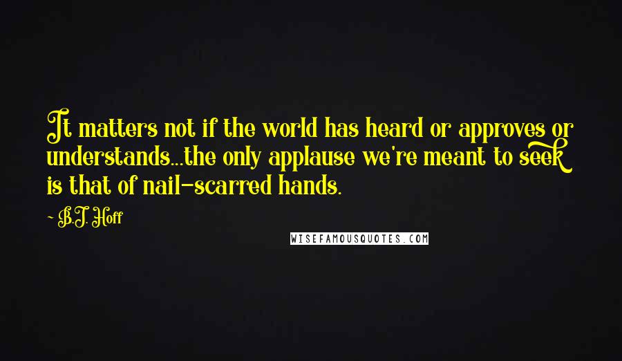 B.J. Hoff Quotes: It matters not if the world has heard or approves or understands...the only applause we're meant to seek is that of nail-scarred hands.