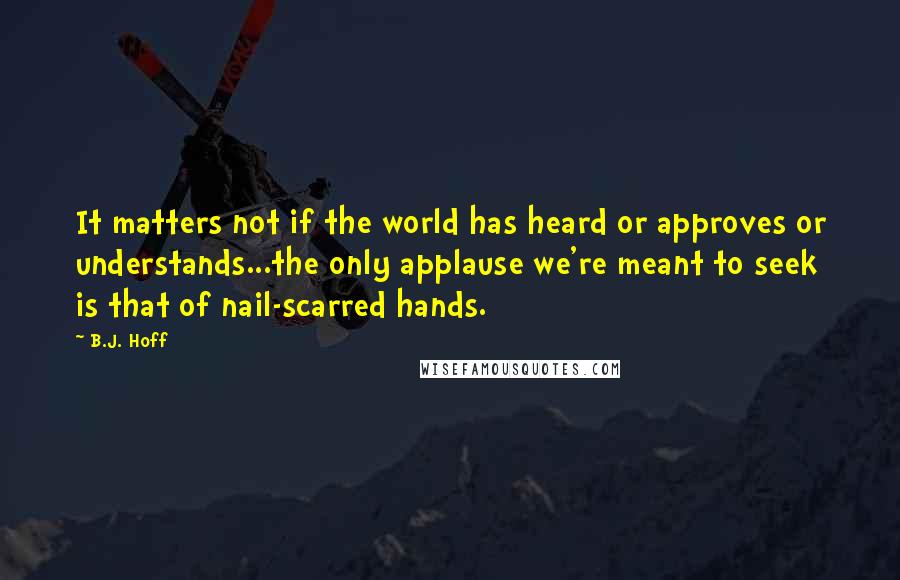 B.J. Hoff Quotes: It matters not if the world has heard or approves or understands...the only applause we're meant to seek is that of nail-scarred hands.