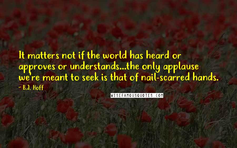 B.J. Hoff Quotes: It matters not if the world has heard or approves or understands...the only applause we're meant to seek is that of nail-scarred hands.