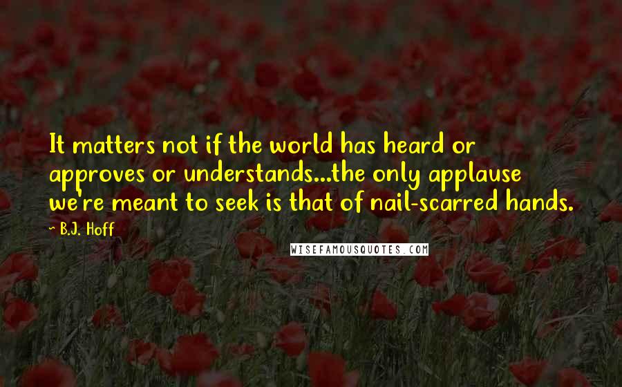 B.J. Hoff Quotes: It matters not if the world has heard or approves or understands...the only applause we're meant to seek is that of nail-scarred hands.