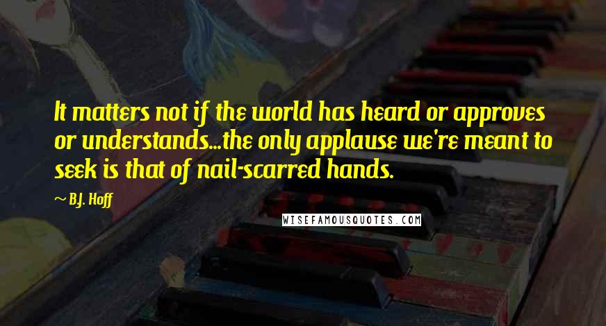 B.J. Hoff Quotes: It matters not if the world has heard or approves or understands...the only applause we're meant to seek is that of nail-scarred hands.