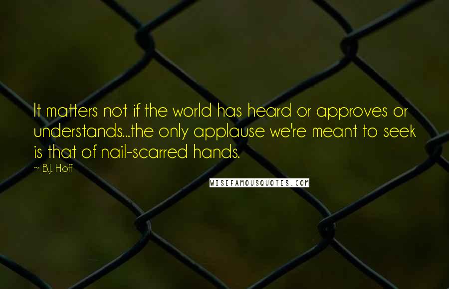 B.J. Hoff Quotes: It matters not if the world has heard or approves or understands...the only applause we're meant to seek is that of nail-scarred hands.