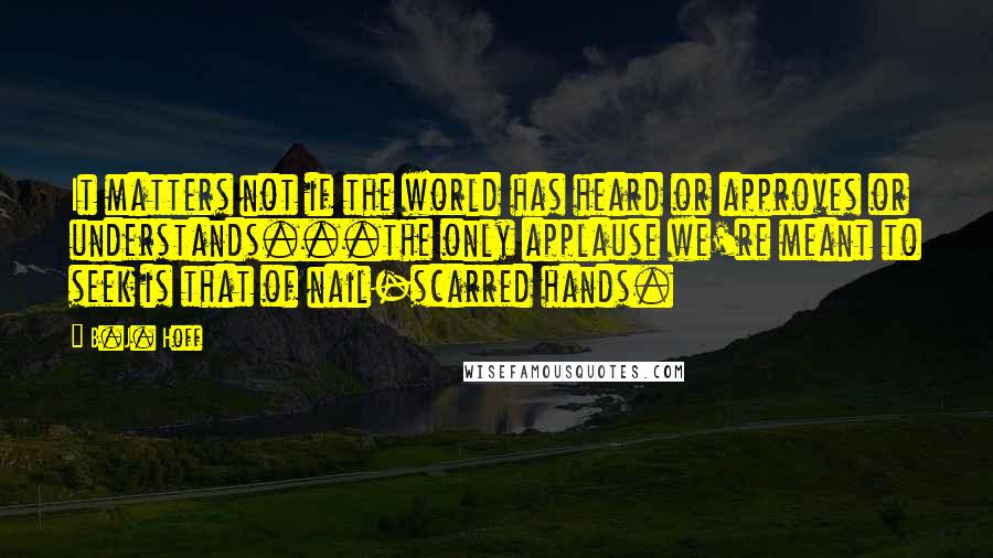 B.J. Hoff Quotes: It matters not if the world has heard or approves or understands...the only applause we're meant to seek is that of nail-scarred hands.