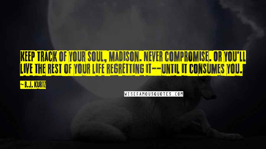 B.J. Kurtz Quotes: Keep track of your soul, Madison. Never compromise. Or you'll live the rest of your life regretting it--until it consumes you.