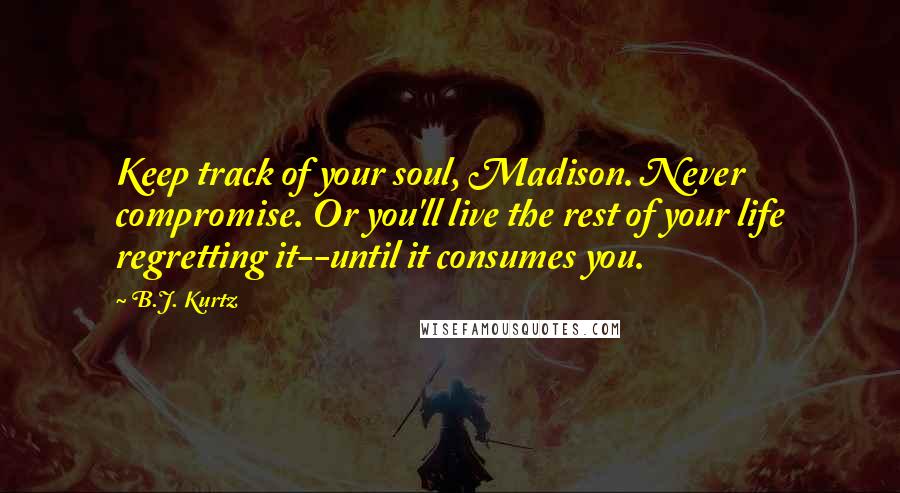 B.J. Kurtz Quotes: Keep track of your soul, Madison. Never compromise. Or you'll live the rest of your life regretting it--until it consumes you.