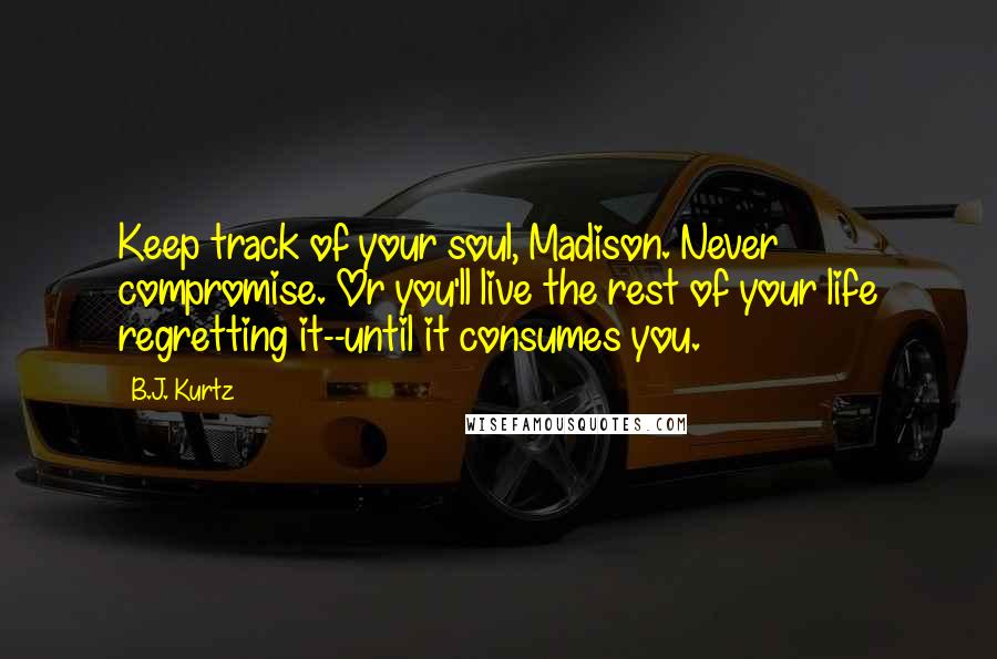 B.J. Kurtz Quotes: Keep track of your soul, Madison. Never compromise. Or you'll live the rest of your life regretting it--until it consumes you.