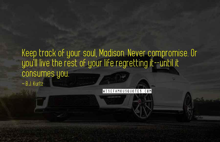 B.J. Kurtz Quotes: Keep track of your soul, Madison. Never compromise. Or you'll live the rest of your life regretting it--until it consumes you.