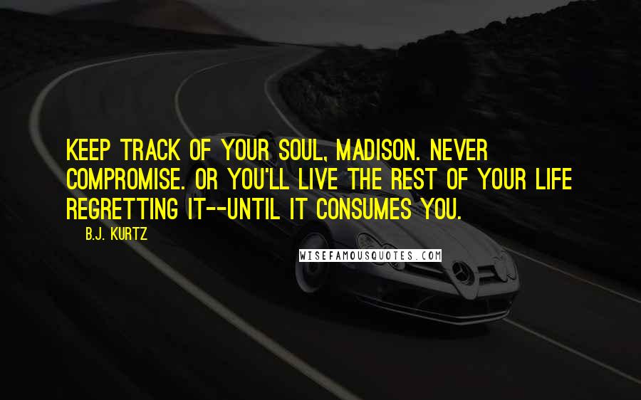B.J. Kurtz Quotes: Keep track of your soul, Madison. Never compromise. Or you'll live the rest of your life regretting it--until it consumes you.