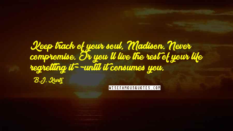 B.J. Kurtz Quotes: Keep track of your soul, Madison. Never compromise. Or you'll live the rest of your life regretting it--until it consumes you.