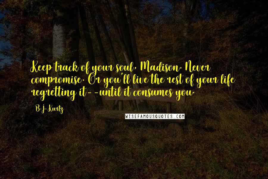 B.J. Kurtz Quotes: Keep track of your soul, Madison. Never compromise. Or you'll live the rest of your life regretting it--until it consumes you.