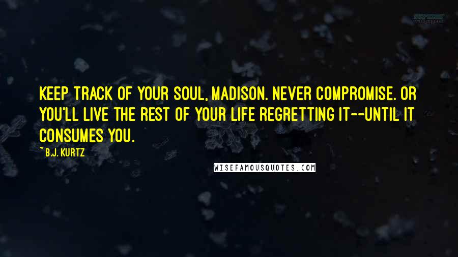 B.J. Kurtz Quotes: Keep track of your soul, Madison. Never compromise. Or you'll live the rest of your life regretting it--until it consumes you.