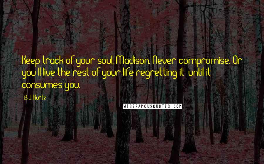 B.J. Kurtz Quotes: Keep track of your soul, Madison. Never compromise. Or you'll live the rest of your life regretting it--until it consumes you.