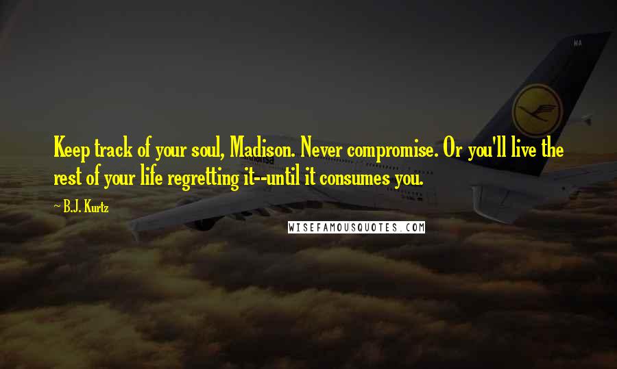 B.J. Kurtz Quotes: Keep track of your soul, Madison. Never compromise. Or you'll live the rest of your life regretting it--until it consumes you.