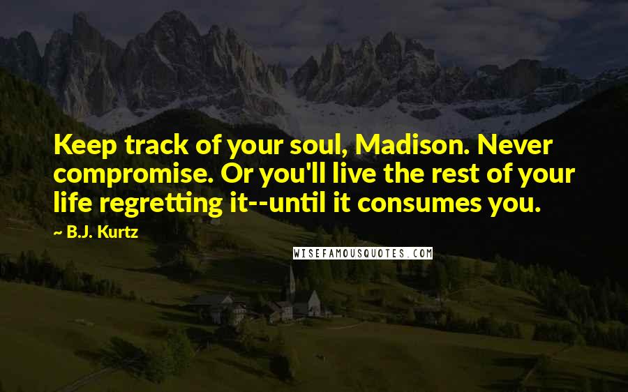 B.J. Kurtz Quotes: Keep track of your soul, Madison. Never compromise. Or you'll live the rest of your life regretting it--until it consumes you.
