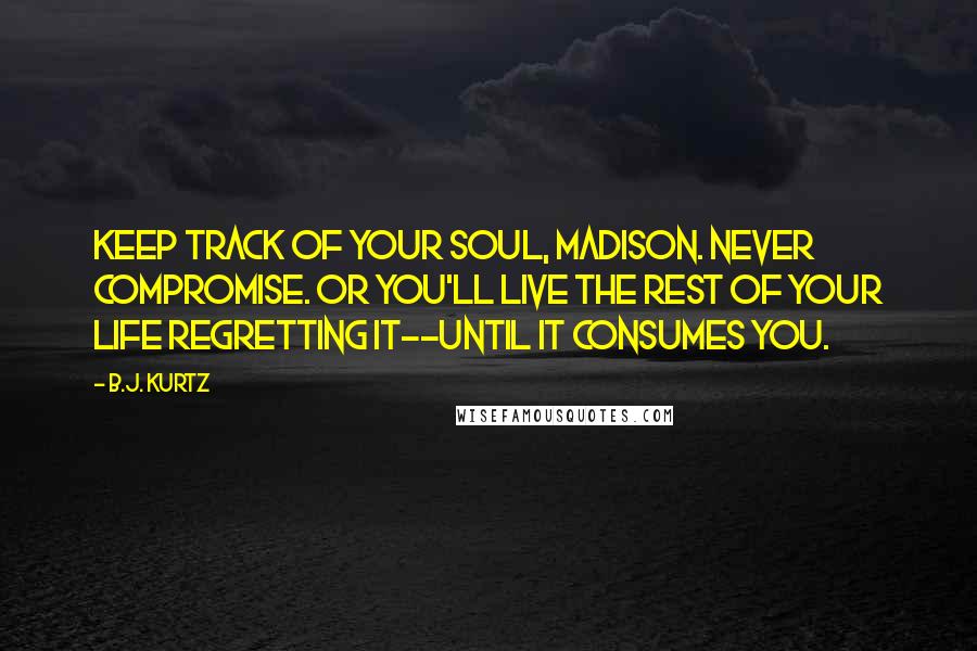 B.J. Kurtz Quotes: Keep track of your soul, Madison. Never compromise. Or you'll live the rest of your life regretting it--until it consumes you.