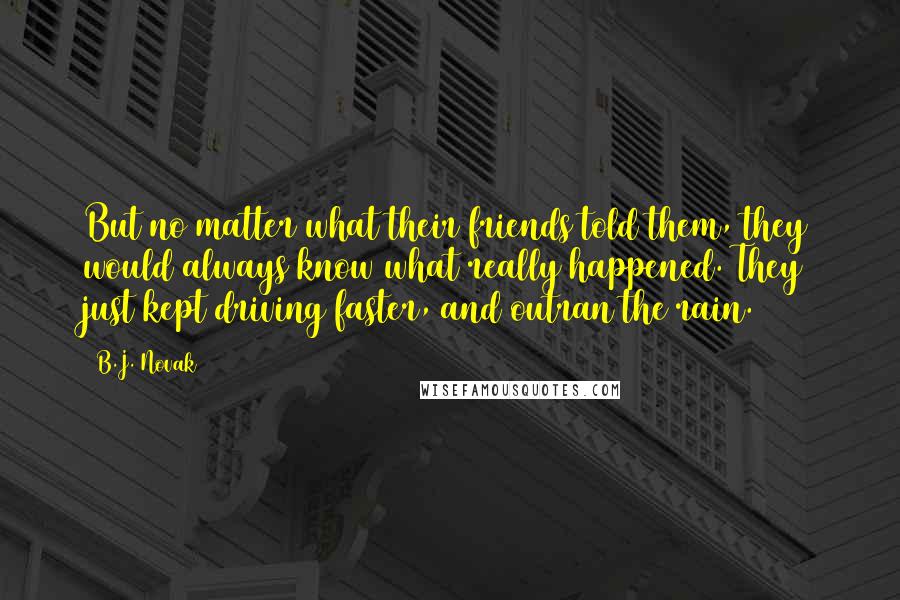 B.J. Novak Quotes: But no matter what their friends told them, they would always know what really happened. They just kept driving faster, and outran the rain.