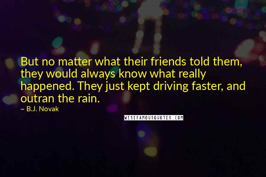 B.J. Novak Quotes: But no matter what their friends told them, they would always know what really happened. They just kept driving faster, and outran the rain.