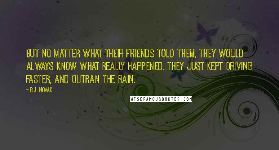 B.J. Novak Quotes: But no matter what their friends told them, they would always know what really happened. They just kept driving faster, and outran the rain.