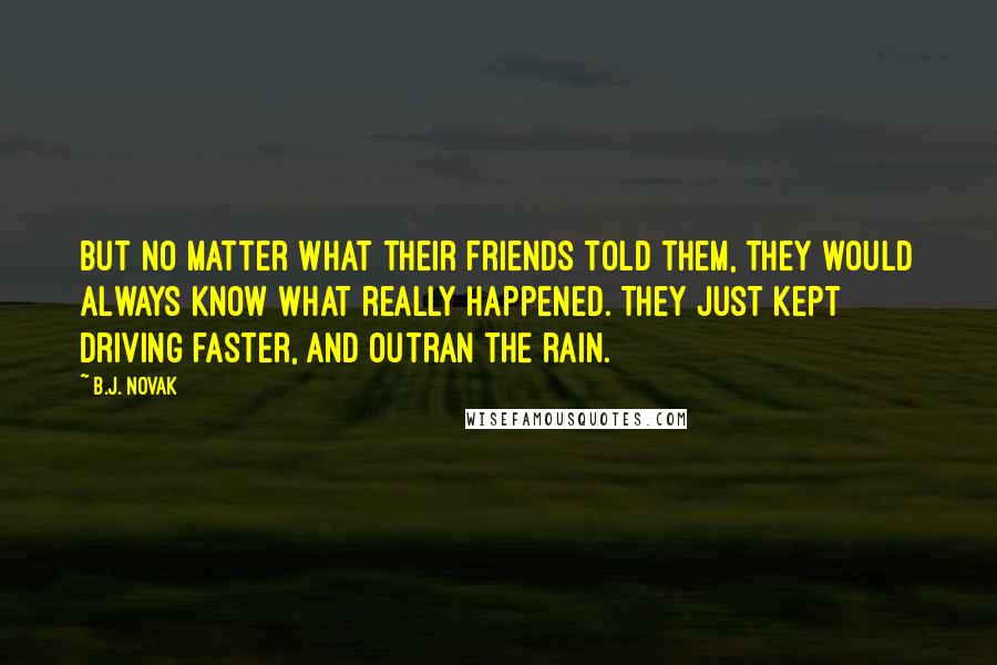 B.J. Novak Quotes: But no matter what their friends told them, they would always know what really happened. They just kept driving faster, and outran the rain.