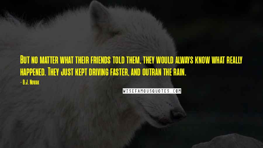 B.J. Novak Quotes: But no matter what their friends told them, they would always know what really happened. They just kept driving faster, and outran the rain.