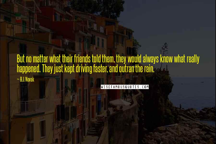 B.J. Novak Quotes: But no matter what their friends told them, they would always know what really happened. They just kept driving faster, and outran the rain.