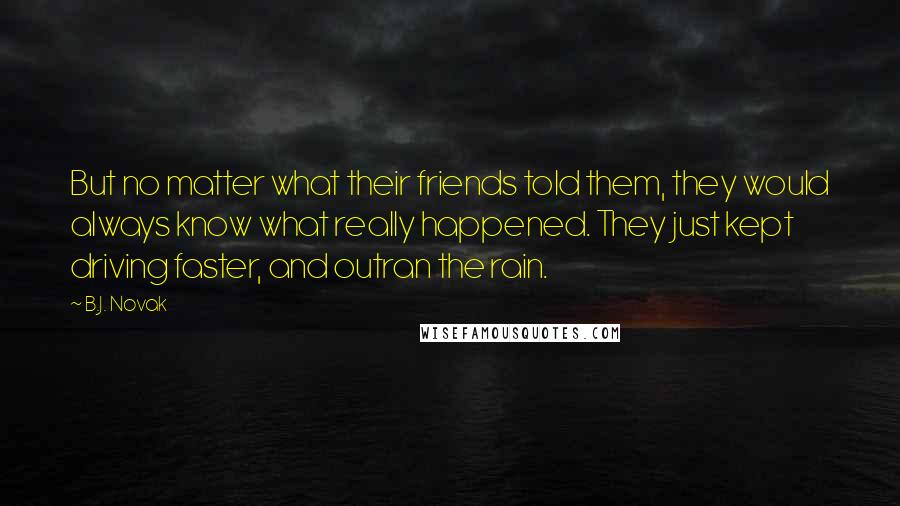 B.J. Novak Quotes: But no matter what their friends told them, they would always know what really happened. They just kept driving faster, and outran the rain.