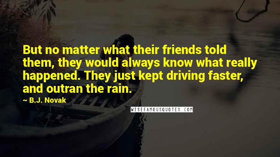 B.J. Novak Quotes: But no matter what their friends told them, they would always know what really happened. They just kept driving faster, and outran the rain.