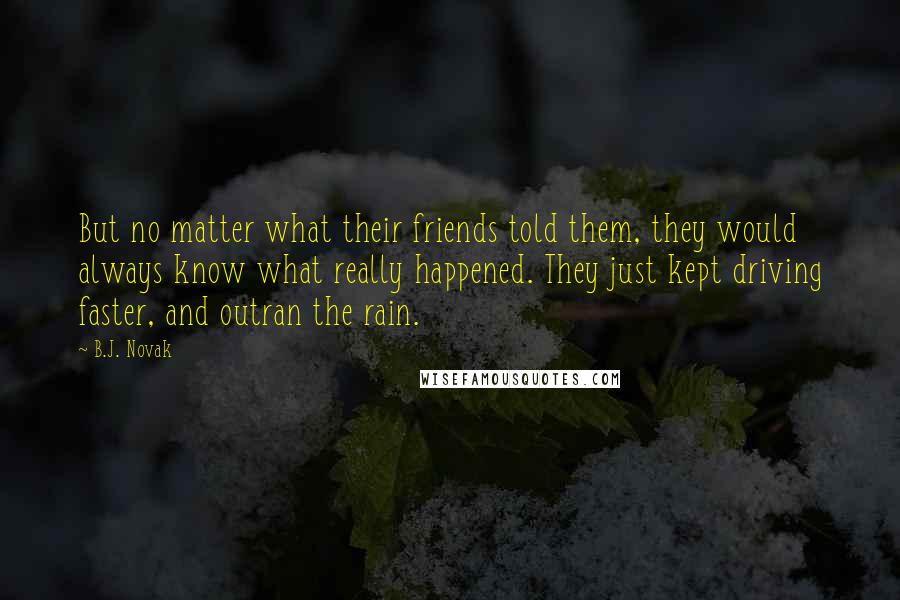 B.J. Novak Quotes: But no matter what their friends told them, they would always know what really happened. They just kept driving faster, and outran the rain.