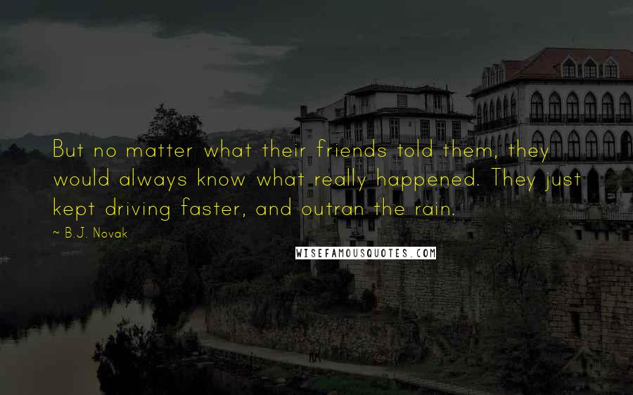 B.J. Novak Quotes: But no matter what their friends told them, they would always know what really happened. They just kept driving faster, and outran the rain.