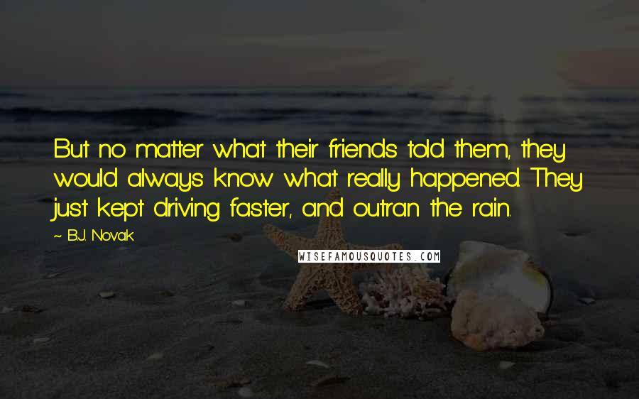 B.J. Novak Quotes: But no matter what their friends told them, they would always know what really happened. They just kept driving faster, and outran the rain.
