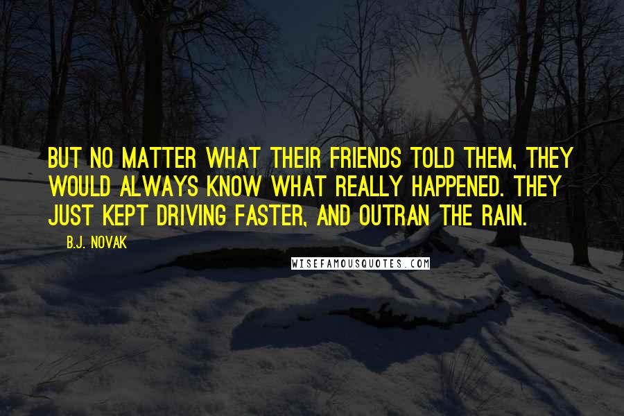 B.J. Novak Quotes: But no matter what their friends told them, they would always know what really happened. They just kept driving faster, and outran the rain.