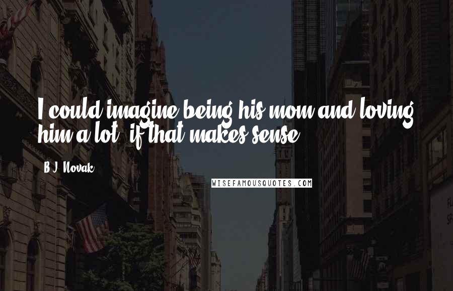 B.J. Novak Quotes: I could imagine being his mom and loving him a lot, if that makes sense.