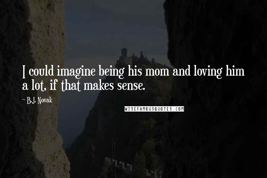 B.J. Novak Quotes: I could imagine being his mom and loving him a lot, if that makes sense.