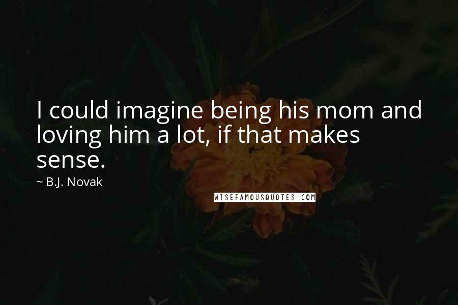 B.J. Novak Quotes: I could imagine being his mom and loving him a lot, if that makes sense.