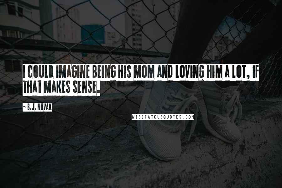 B.J. Novak Quotes: I could imagine being his mom and loving him a lot, if that makes sense.