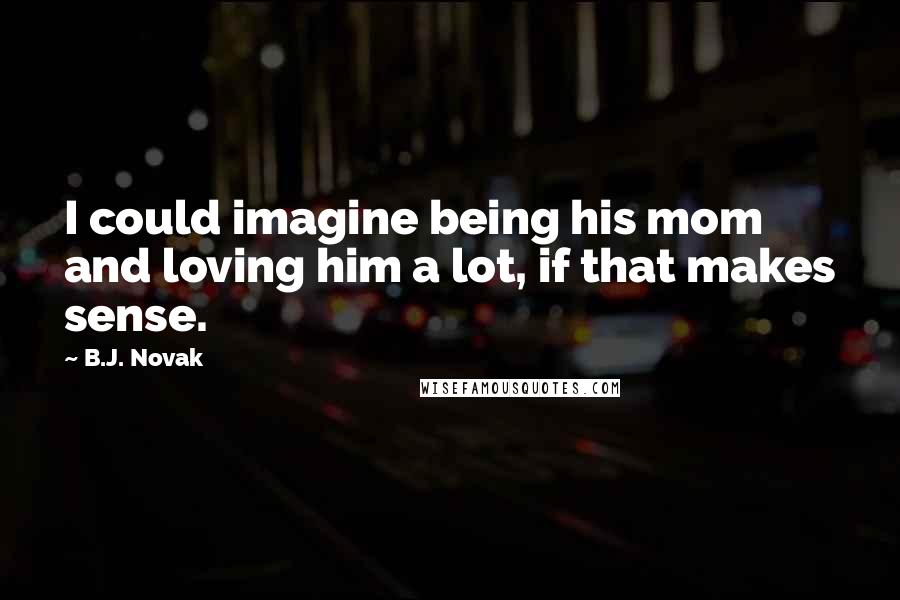 B.J. Novak Quotes: I could imagine being his mom and loving him a lot, if that makes sense.