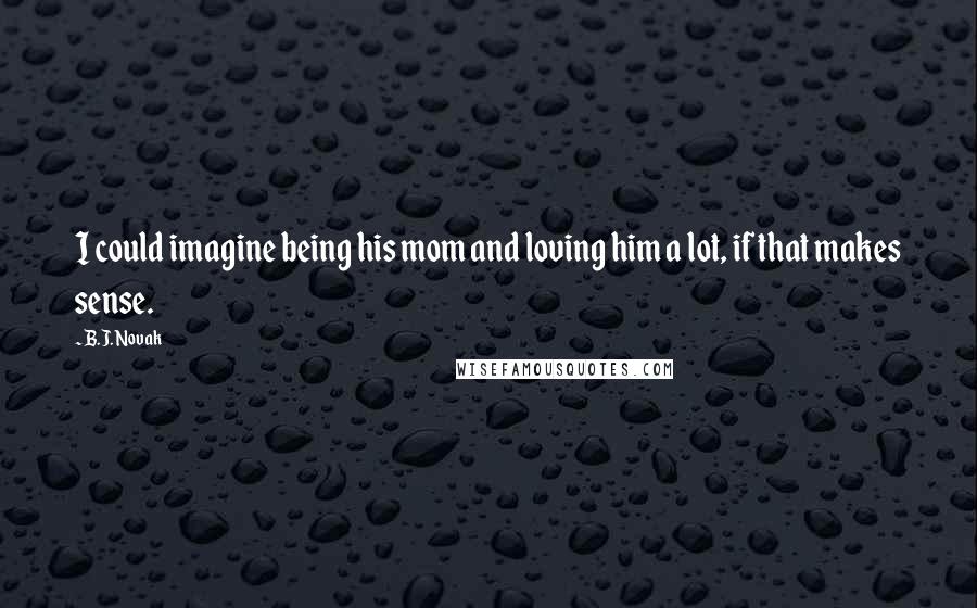 B.J. Novak Quotes: I could imagine being his mom and loving him a lot, if that makes sense.