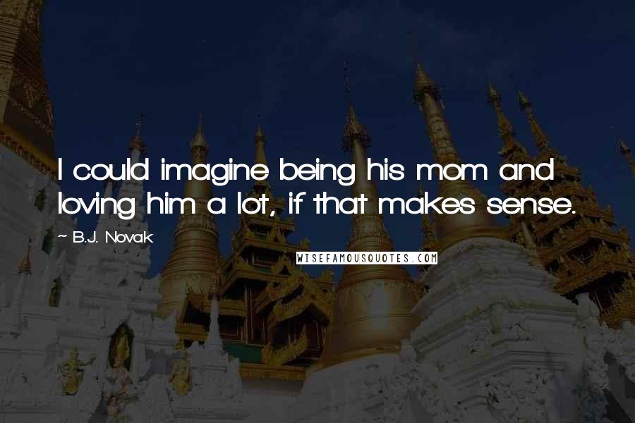 B.J. Novak Quotes: I could imagine being his mom and loving him a lot, if that makes sense.