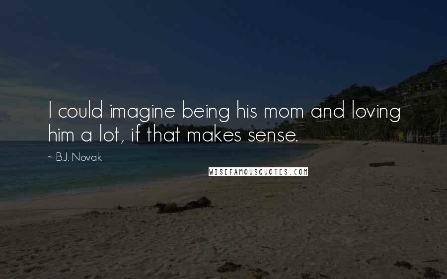 B.J. Novak Quotes: I could imagine being his mom and loving him a lot, if that makes sense.