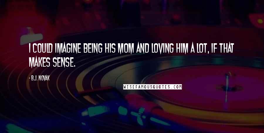 B.J. Novak Quotes: I could imagine being his mom and loving him a lot, if that makes sense.