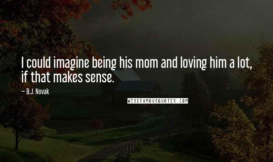 B.J. Novak Quotes: I could imagine being his mom and loving him a lot, if that makes sense.