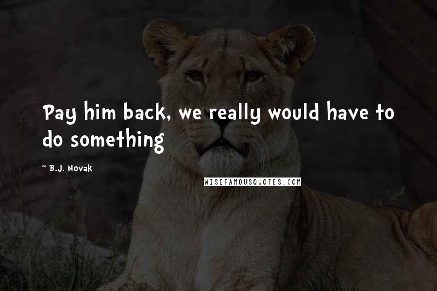 B.J. Novak Quotes: Pay him back, we really would have to do something